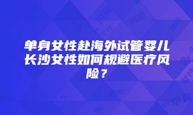 单身女性赴海外试管婴儿长沙女性如何规避医疗风险？