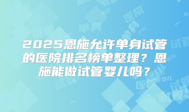 2025恩施允许单身试管的医院排名榜单整理？恩施能做试管婴儿吗？