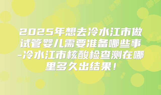 2025年想去冷水江市做试管婴儿需要准备哪些事-冷水江市核酸检查测在哪里多久出结果！