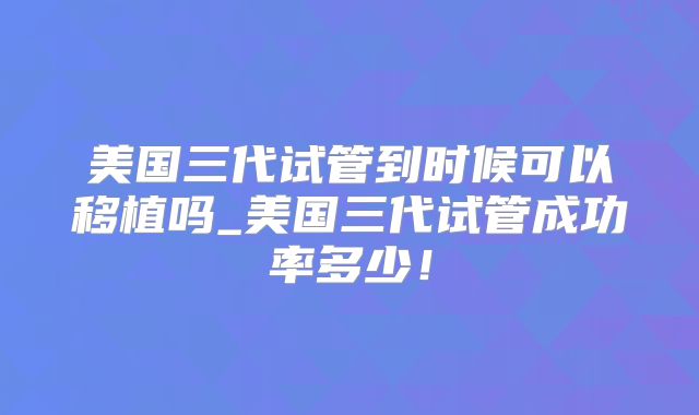 美国三代试管到时候可以移植吗_美国三代试管成功率多少！