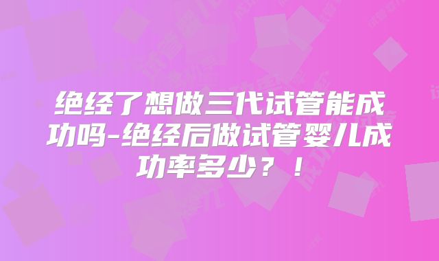 绝经了想做三代试管能成功吗-绝经后做试管婴儿成功率多少？！