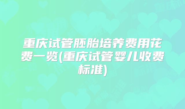 重庆试管胚胎培养费用花费一览(重庆试管婴儿收费标准)