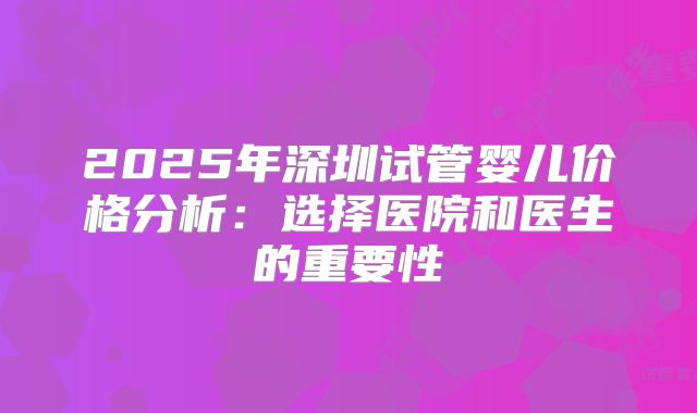 2025年深圳试管婴儿价格分析：选择医院和医生的重要性
