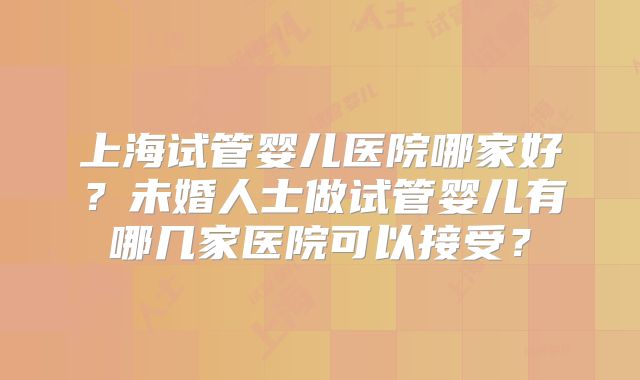 上海试管婴儿医院哪家好？未婚人士做试管婴儿有哪几家医院可以接受？