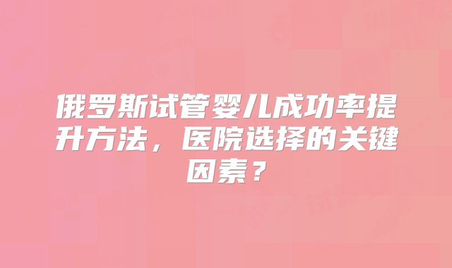 俄罗斯试管婴儿成功率提升方法，医院选择的关键因素？