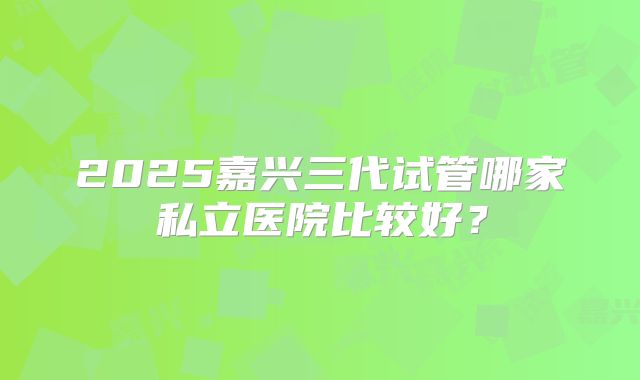 2025嘉兴三代试管哪家私立医院比较好？