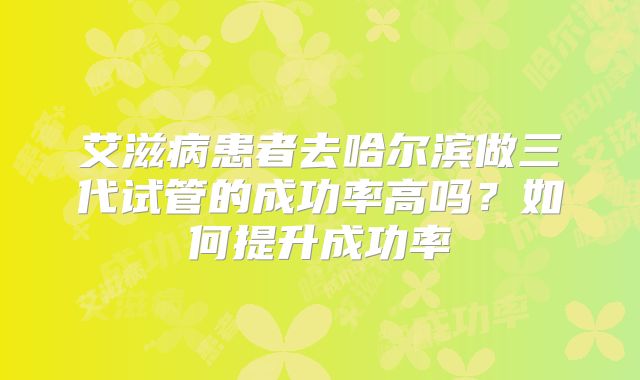 艾滋病患者去哈尔滨做三代试管的成功率高吗?如何提升成功率