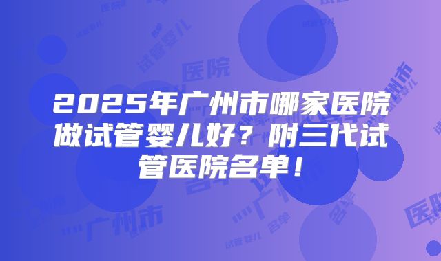 2025年广州市哪家医院做试管婴儿好？附三代试管医院名单！