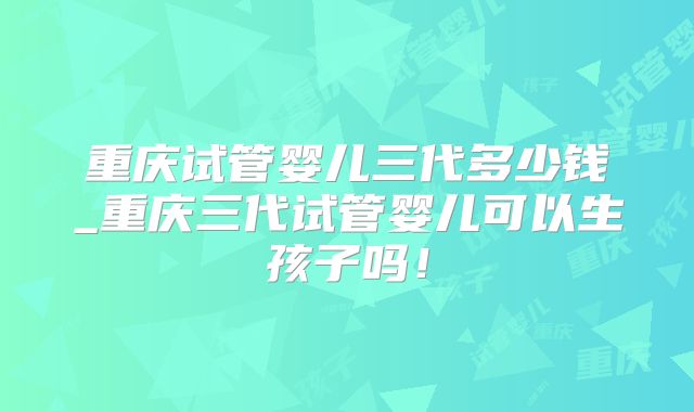 重庆试管婴儿三代多少钱_重庆三代试管婴儿可以生孩子吗！