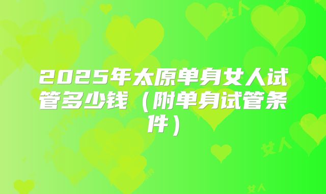 2025年太原单身女人试管多少钱（附单身试管条件）