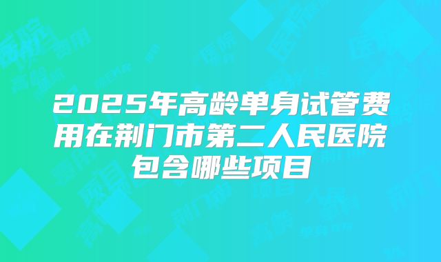 2025年高龄单身试管费用在荆门市第二人民医院包含哪些项目