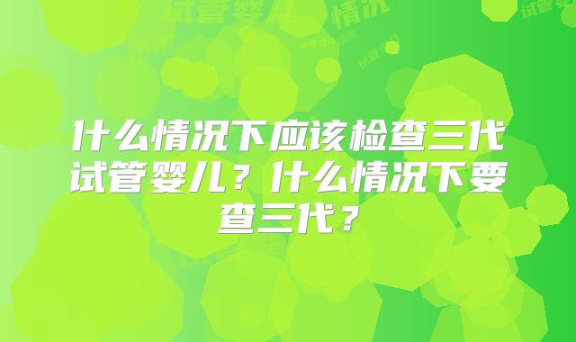 什么情况下应该检查三代试管婴儿？什么情况下要查三代？