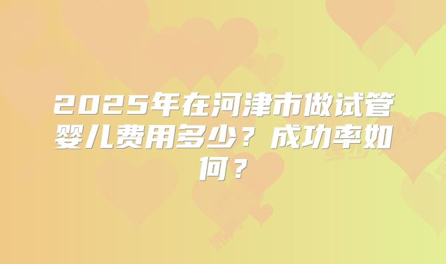 2025年在河津市做试管婴儿费用多少?成功率如何?