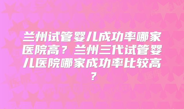 兰州试管婴儿成功率哪家医院高？兰州三代试管婴儿医院哪家成功率比较高？
