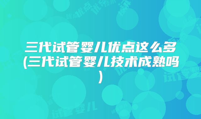 三代试管婴儿优点这么多(三代试管婴儿技术成熟吗)
