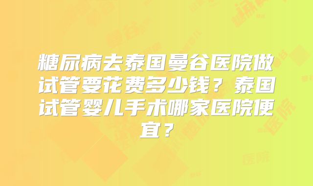 糖尿病去泰国曼谷医院做试管要花费多少钱？泰国试管婴儿手术哪家医院便宜？