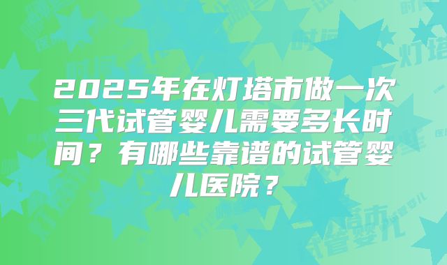 2025年在灯塔市做一次三代试管婴儿需要多长时间?有哪些靠谱的试管婴儿医院?