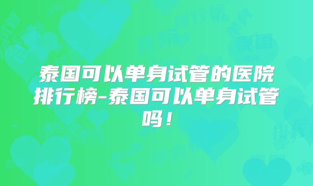 泰国可以单身试管的医院排行榜-泰国可以单身试管吗！