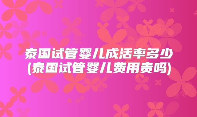 泰国试管婴儿成活率多少(泰国试管婴儿费用贵吗)
