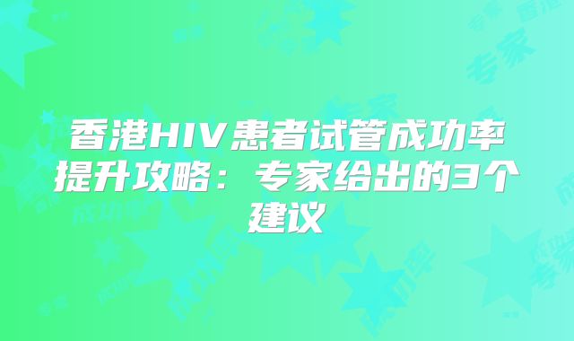 香港HIV患者试管成功率提升攻略：专家给出的3个建议
