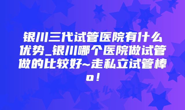 银川三代试管医院有什么优势_银川哪个医院做试管做的比较好~走私立试管棒o！