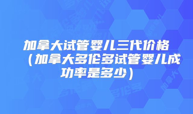 加拿大试管婴儿三代价格（加拿大多伦多试管婴儿成功率是多少）