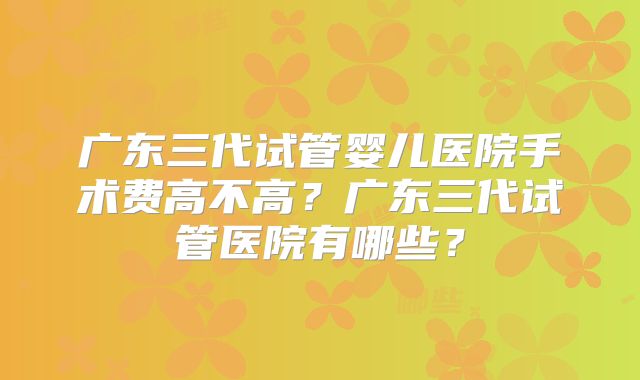 广东三代试管婴儿医院手术费高不高？广东三代试管医院有哪些？