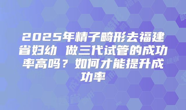 2025年精子畸形去福建省妇幼 做三代试管的成功率高吗?如何才能提升成功率