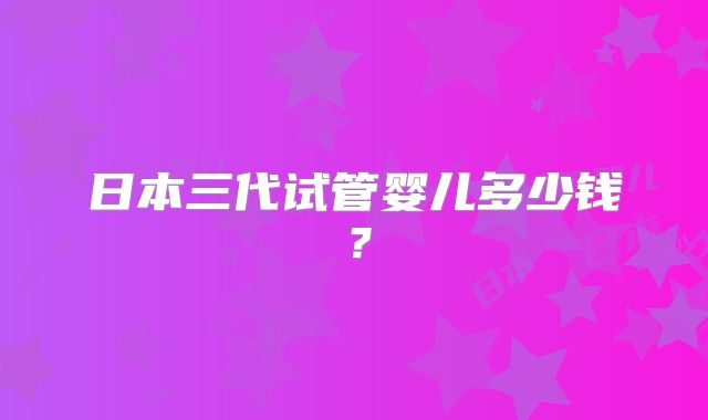 日本三代试管婴儿多少钱？