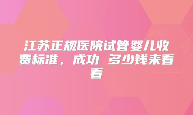 江苏正规医院试管婴儿收费标准，成功 多少钱来看看