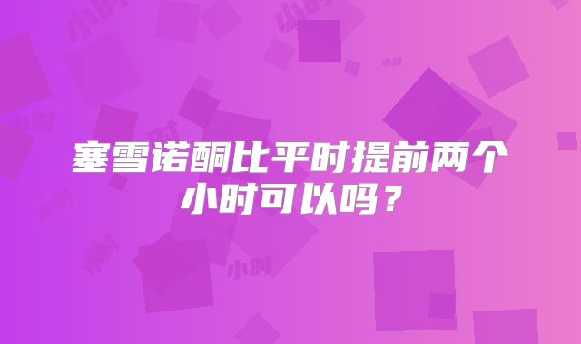 塞雪诺酮比平时提前两个小时可以吗？