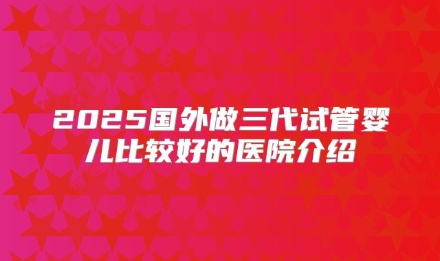 2025国外做三代试管婴儿比较好的医院介绍