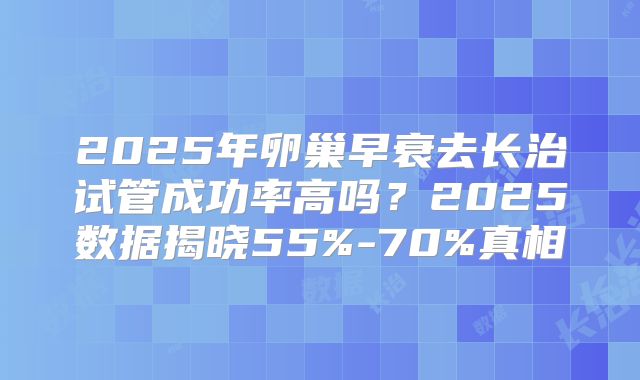 2025年卵巢早衰去长治试管成功率高吗？2025数据揭晓55%-70%真相