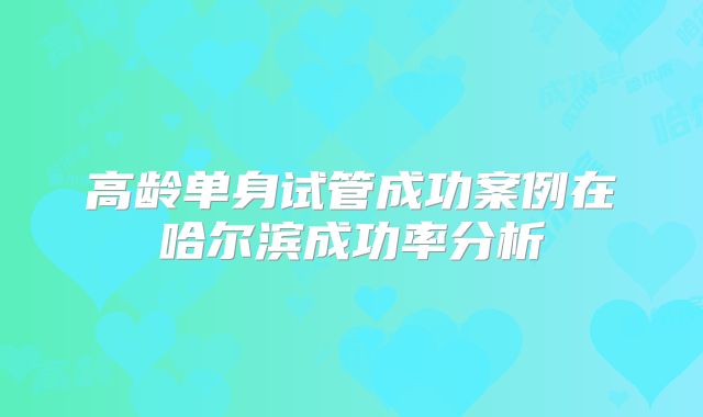 高龄单身试管成功案例在哈尔滨成功率分析