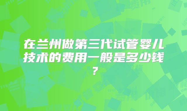 在兰州做第三代试管婴儿技术的费用一般是多少钱？