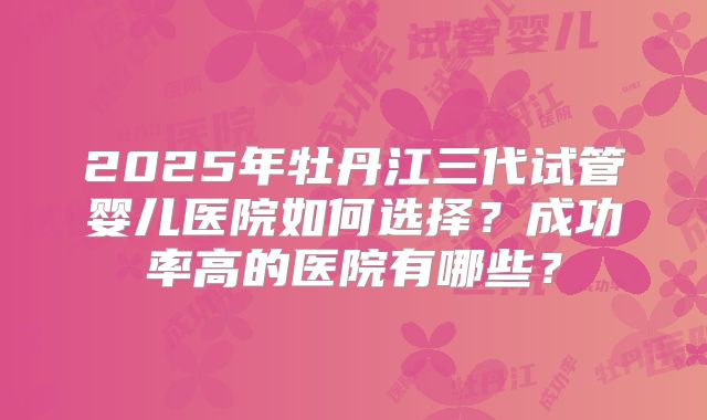 2025年牡丹江三代试管婴儿医院如何选择？成功率高的医院有哪些？