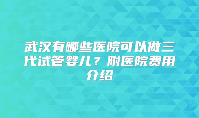武汉有哪些医院可以做三代试管婴儿？附医院费用介绍