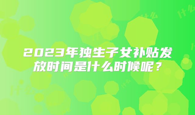 2023年独生子女补贴发放时间是什么时候呢？