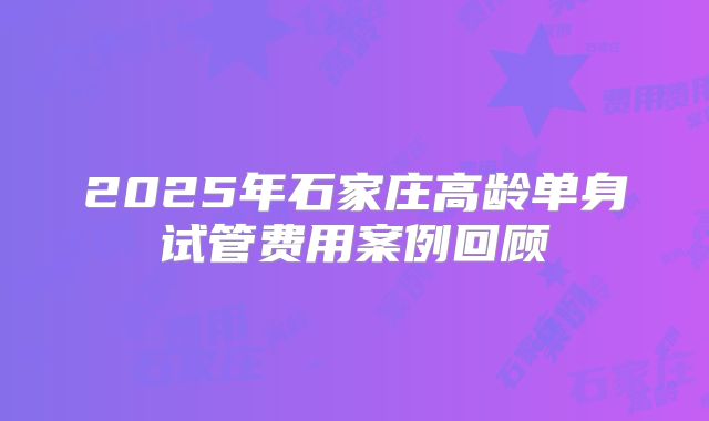 2025年石家庄高龄单身试管费用案例回顾