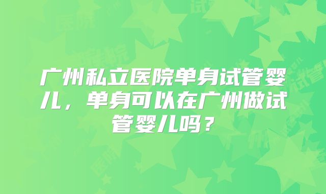 广州私立医院单身试管婴儿，单身可以在广州做试管婴儿吗？