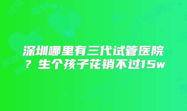 深圳哪里有三代试管医院？生个孩子花销不过15w