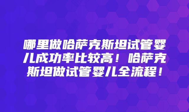 哪里做哈萨克斯坦试管婴儿成功率比较高！哈萨克斯坦做试管婴儿全流程！