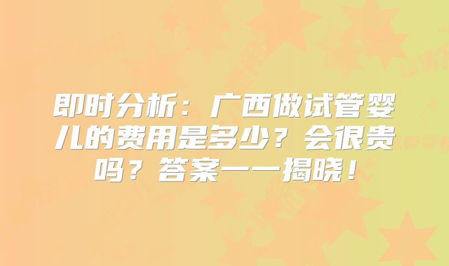 即时分析：广西做试管婴儿的费用是多少？会很贵吗？答案一一揭晓！