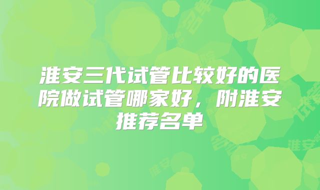 淮安三代试管比较好的医院做试管哪家好，附淮安推荐名单