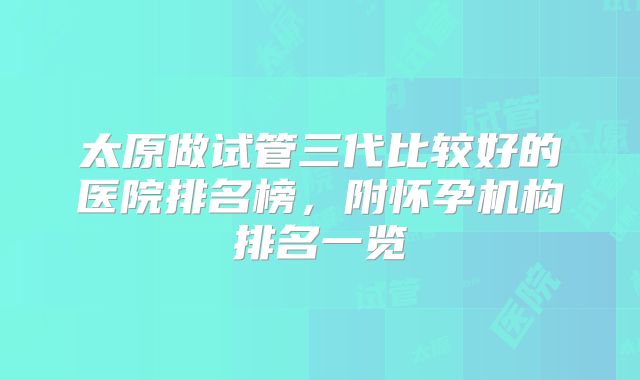 太原做试管三代比较好的医院排名榜,附怀孕机构排名一览
