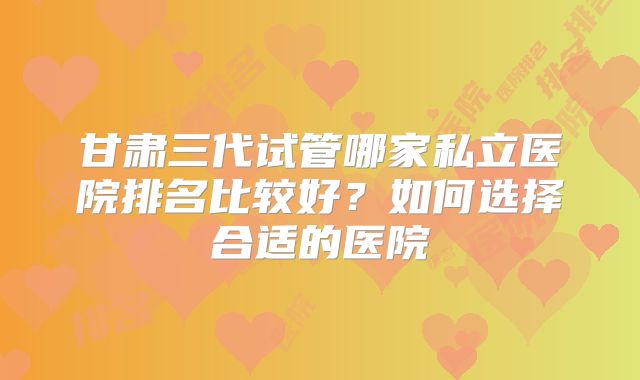 甘肃三代试管哪家私立医院排名比较好？如何选择合适的医院