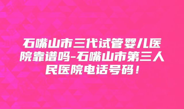 石嘴山市三代试管婴儿医院靠谱吗-石嘴山市第三人民医院电话号码！