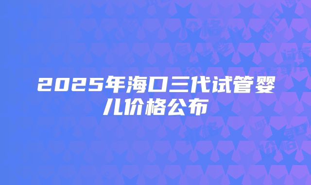 2025年海口三代试管婴儿价格公布
