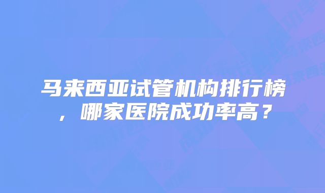 马来西亚试管机构排行榜,哪家医院成功率高?
