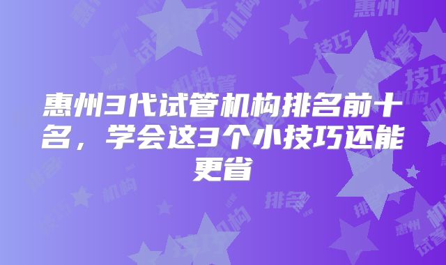惠州3代试管机构排名前十名，学会这3个小技巧还能更省